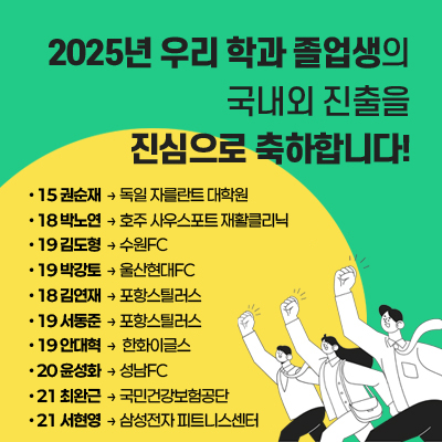 2025년 우리 학과 졸업생의
국내외 진출을 진심으로 축하합니다! 
15 권순재 -> 독일 자를란트 대학원

18 박노연 -> 호주 사우스포트 재활클리닉

19 김도형 -> 수원FC

19 박강토 -> 울산현대FC

18 김연재 ->  포항스틸러스

19 서동준 -> 포항스틸러스

19 안대혁 -> 한화이글스 

20 윤성화 -> 성남FC

21 최완근 -> 국민건강보험공단

21 서현영 -> 삼성전자 피트니스센터